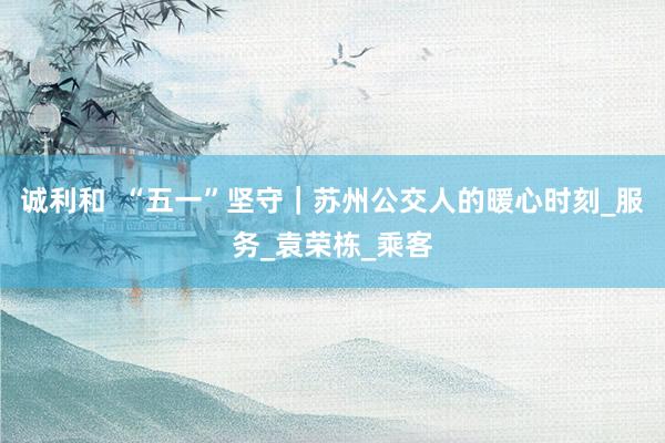 诚利和  “五一”坚守｜苏州公交人的暖心时刻_服务_袁荣栋_乘客