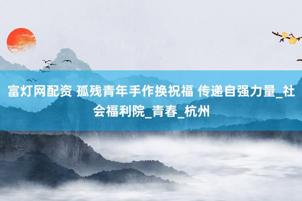 富灯网配资 孤残青年手作换祝福 传递自强力量_社会福利院_青春_杭州