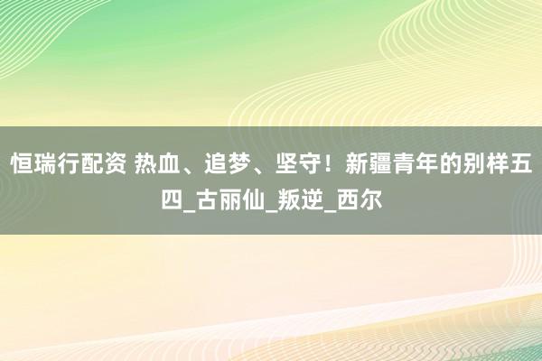 恒瑞行配资 热血、追梦、坚守！新疆青年的别样五四_古丽仙_叛逆_西尔