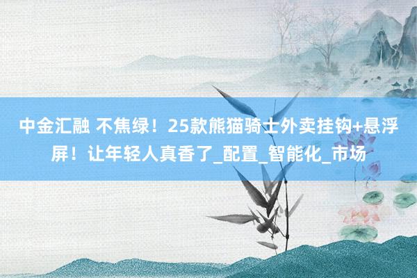 中金汇融 不焦绿！25款熊猫骑士外卖挂钩+悬浮屏！让年轻人真香了_配置_智能化_市场