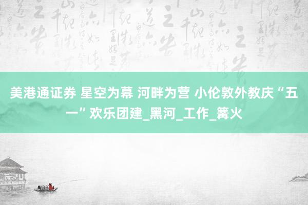 美港通证券 星空为幕 河畔为营 小伦敦外教庆“五一”欢乐团建_黑河_工作_篝火