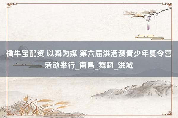擒牛宝配资 以舞为媒 第六届洪港澳青少年夏令营活动举行_南昌_舞蹈_洪城