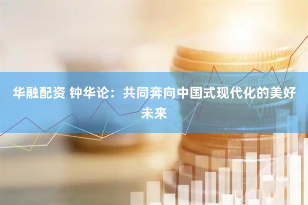 华融配资 钟华论：共同奔向中国式现代化的美好未来