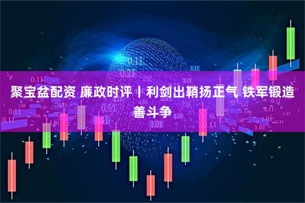 聚宝盆配资 廉政时评丨利剑出鞘扬正气 铁军锻造善斗争