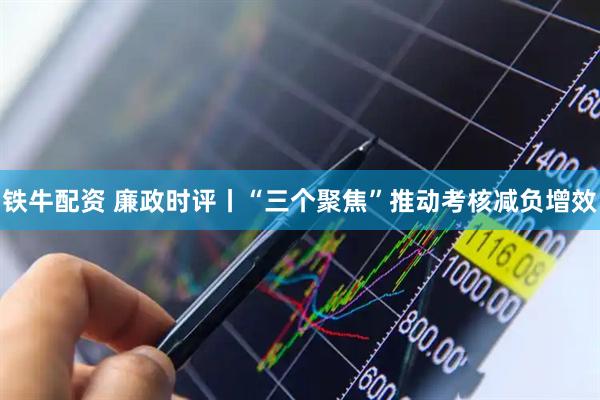 铁牛配资 廉政时评丨“三个聚焦”推动考核减负增效
