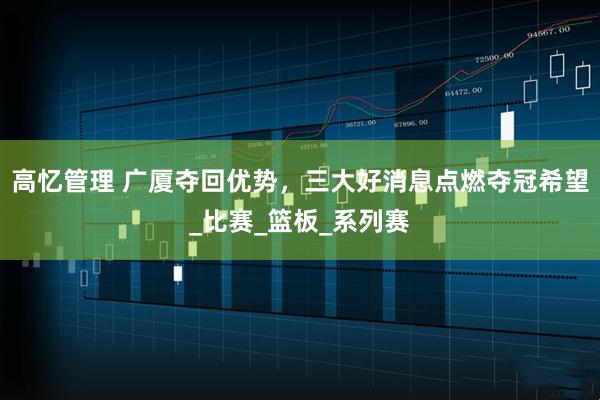 高忆管理 广厦夺回优势，三大好消息点燃夺冠希望_比赛_篮板_系列赛