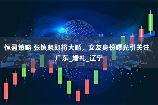 恒盈策略 张镇麟即将大婚，女友身份曝光引关注_广东_婚礼_辽宁