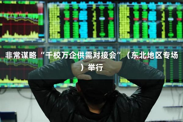 非常谋略 “千校万企供需对接会”（东北地区专场）举行