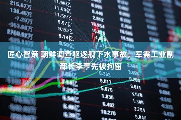 匠心智策 朝鲜调查驱逐舰下水事故，军需工业副部长李亨先被拘留