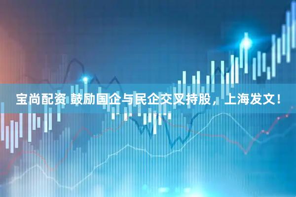 宝尚配资 鼓励国企与民企交叉持股，上海发文！