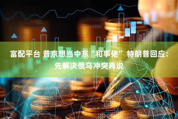 富配平台 普京想当中东“和事佬” 特朗普回应：先解决俄乌冲突再说