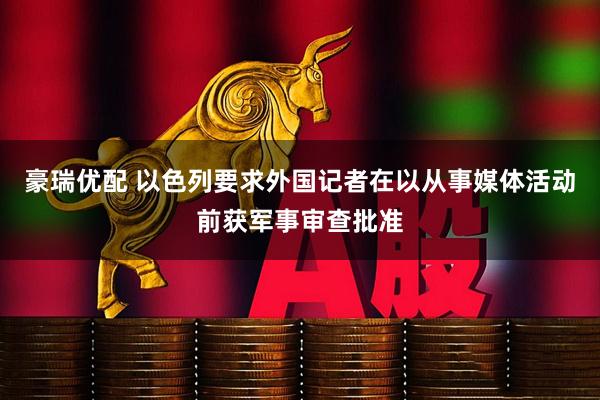 豪瑞优配 以色列要求外国记者在以从事媒体活动前获军事审查批准