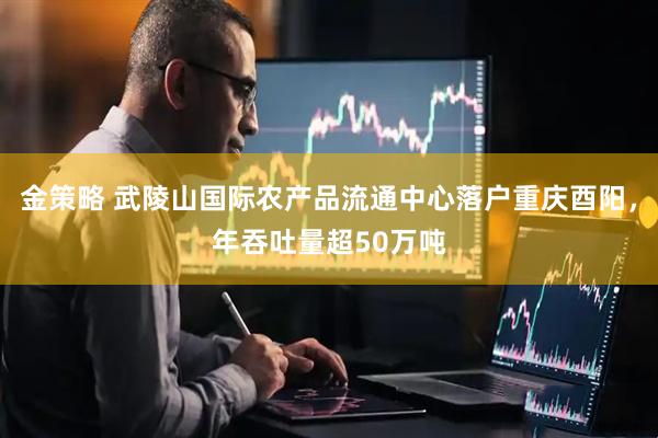 金策略 武陵山国际农产品流通中心落户重庆酉阳，年吞吐量超50万吨