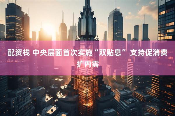 配资栈 中央层面首次实施“双贴息” 支持促消费扩内需