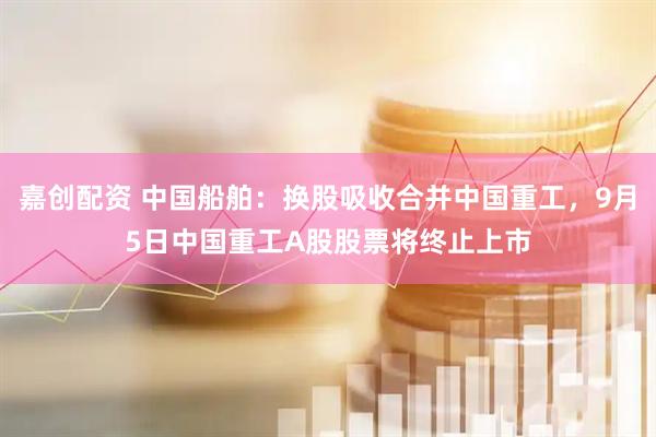 嘉创配资 中国船舶：换股吸收合并中国重工，9月5日中国重工A股股票将终止上市