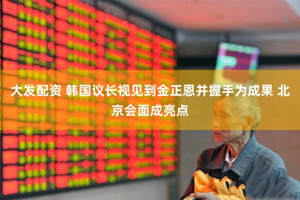 大发配资 韩国议长视见到金正恩并握手为成果 北京会面成亮点