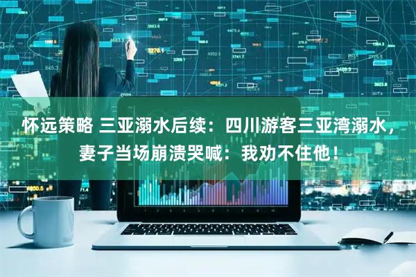 怀远策略 三亚溺水后续：四川游客三亚湾溺水，妻子当场崩溃哭喊：我劝不住他！
